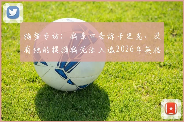 梅努专访:我亲口告诉卡里克,没有他的提携我无法入选2026年英格兰队,曼联青训历程全回顾
