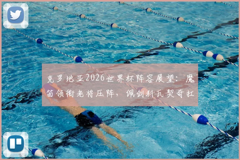 克罗地亚2026世界杯阵容展望：魔笛领衔老将压阵，佩剑科瓦契奇扛旗，附阵容深度解析与隐忧