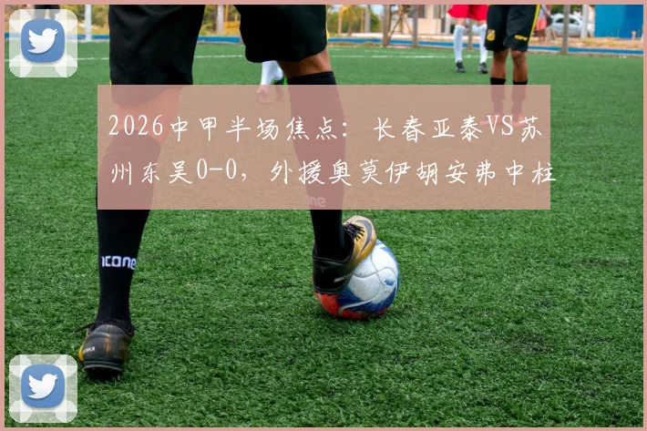 2026中甲半场焦点：长春亚泰VS苏州东吴0-0，外援奥莫伊胡安弗中柱成转折，最新战况深度解读