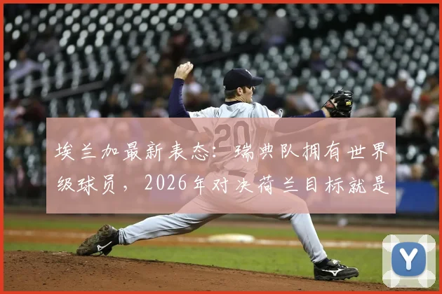 埃兰加最新表态:瑞典队拥有世界级球员,2026年对决荷兰目标就是拿下胜利!