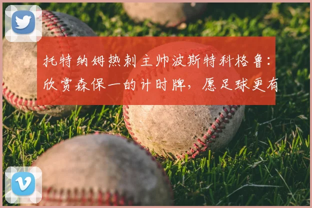 托特纳姆热刺主帅波斯特科格鲁：欣赏森保一的计时牌，愿足球更有“勇敢”精神