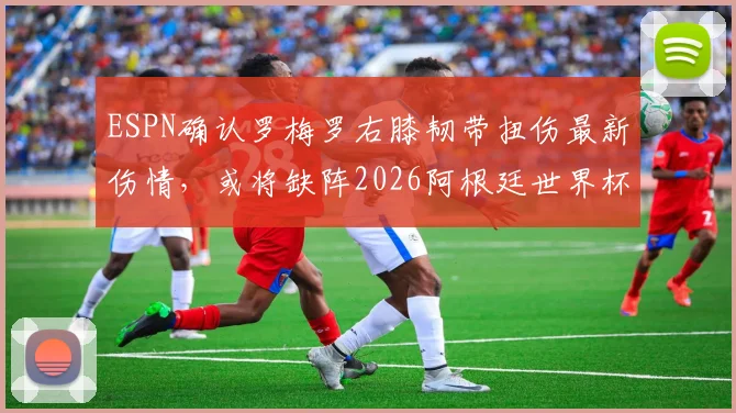 ESPN确认罗梅罗右膝韧带扭伤最新伤情，或将缺阵2026阿根廷世界杯首战，后防线影响分析