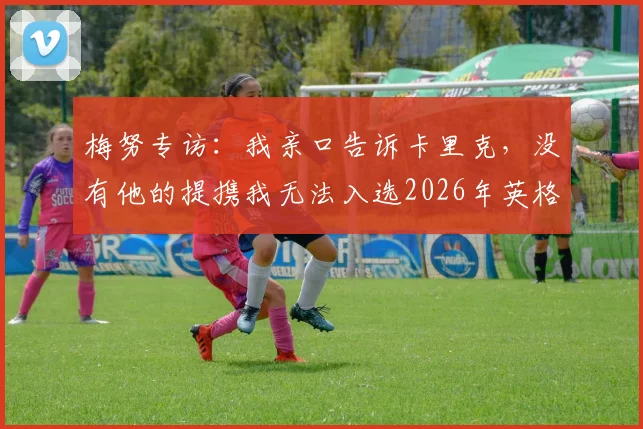 梅努专访：我亲口告诉卡里克，没有他的提携我无法入选2026年英格兰队，曼联青训历程全回顾