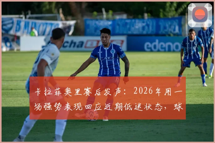 卡拉菲奥里赛后发声:2026年用一场强势表现回应近期低迷状态,球队未来展望
