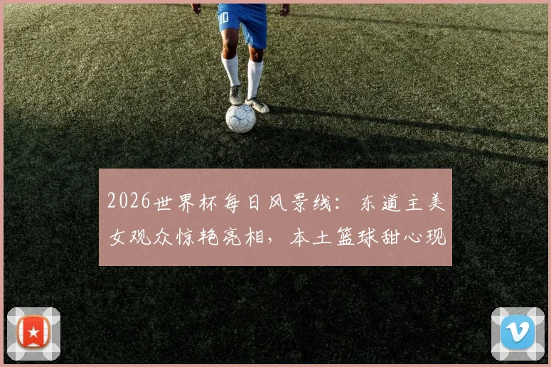 2026世界杯每日风景线：东道主美女观众惊艳亮相，本土篮球甜心现场助阵引爆话题