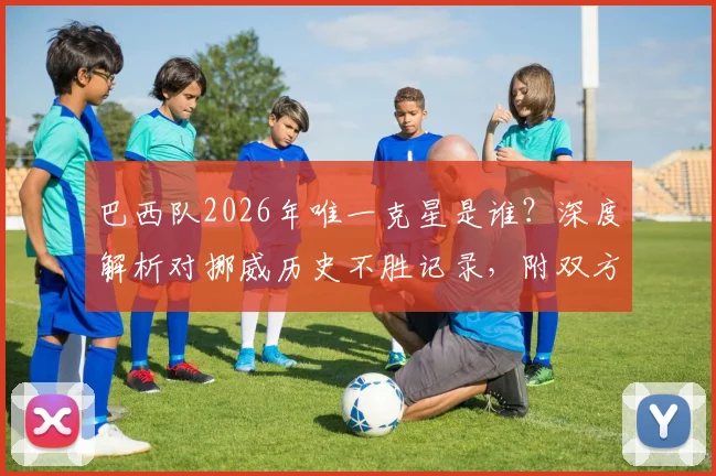 巴西队2026年唯一克星是谁?深度解析对挪威历史不胜记录,附双方交锋全数据盘点