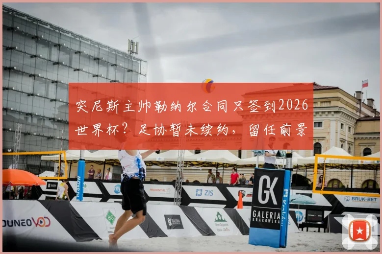 突尼斯主帅勒纳尔合同只签到2026世界杯?足协暂未续约,留任前景与换帅传闻分析
