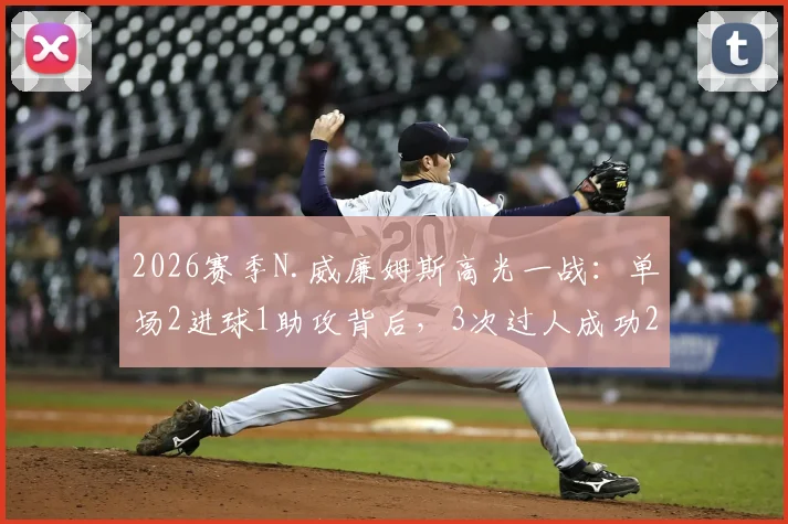 2026赛季N.威廉姆斯高光一战：单场2进球1助攻背后，3次过人成功2次的关键作用解析