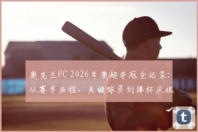 奥克兰FC 2026年澳超夺冠全记录：从赛季历程、关键球员到捧杯庆祝瞬间深度解析