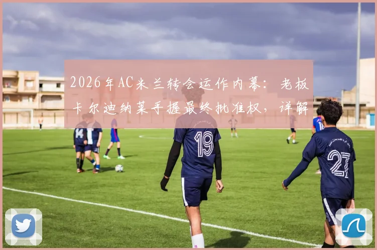 2026年AC米兰转会运作内幕:老板卡尔迪纳莱手握最终批准权,详解红鸟资本转会决策流程与政策影响