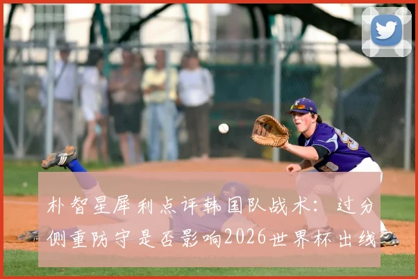 朴智星犀利点评韩国队战术：过分侧重防守是否影响2026世界杯出线前景？攻守失衡问题如何解决