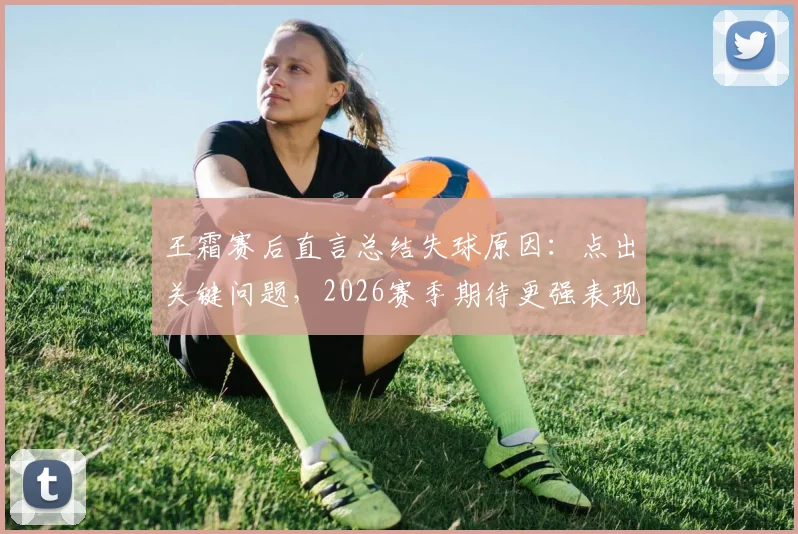 王霜赛后直言总结失球原因：点出关键问题，2026赛季期待更强表现
