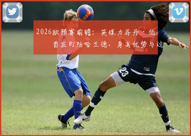 2026欧预赛前瞻：英媒力荐丹·伯恩首发盯防哈兰德，身高优势与过往交手纪录成关键，附英格兰对阵挪威阵容预测