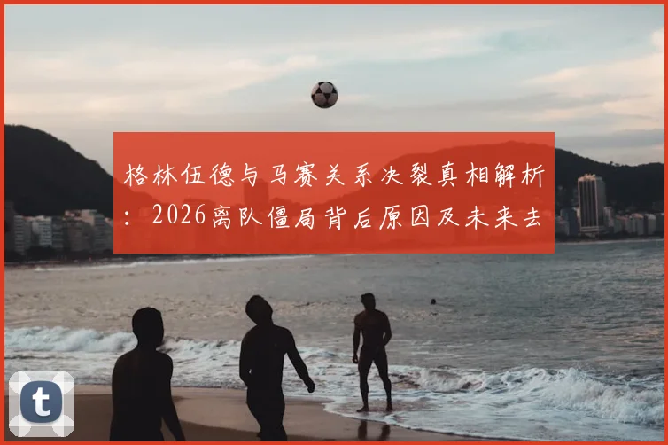 格林伍德与马赛关系决裂真相解析:2026离队僵局背后原因及未来去向预测