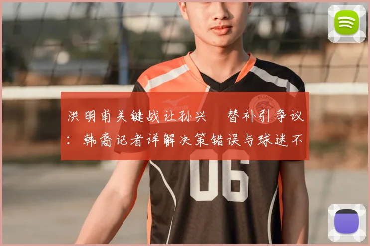 洪明甫关键战让孙兴慜替补引争议:韩裔记者详解决策错误与球迷不满,剖析2026年赛事战术影响