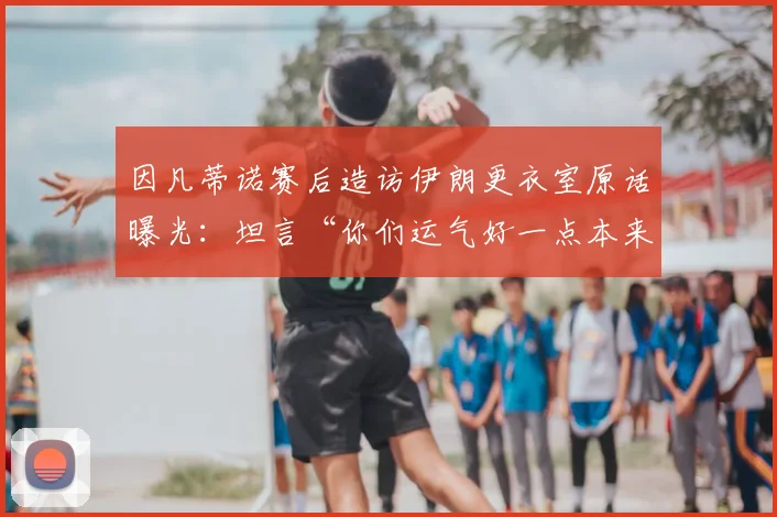 因凡蒂诺赛后造访伊朗更衣室原话曝光：坦言“你们运气好一点本来可以赢球”引发热议