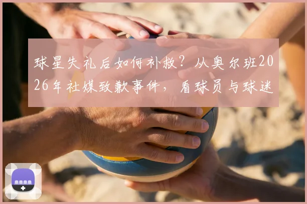 球星失礼后如何补救？从奥尔班2026年社媒致歉事件，看球员与球迷相处的正确方式