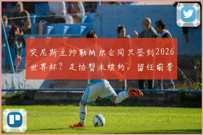 突尼斯主帅勒纳尔合同只签到2026世界杯？足协暂未续约，留任前景与换帅传闻分析