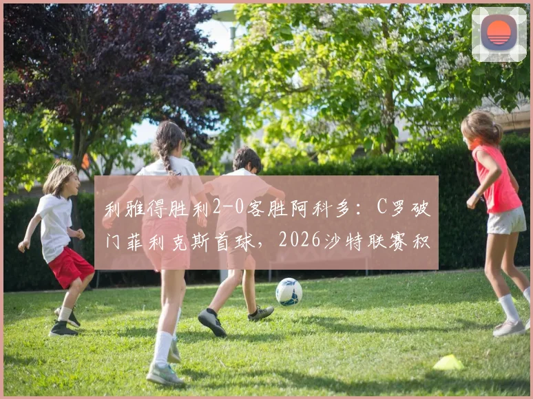 利雅得胜利2-0客胜阿科多:C罗破门菲利克斯首球,2026沙特联赛积分紧追