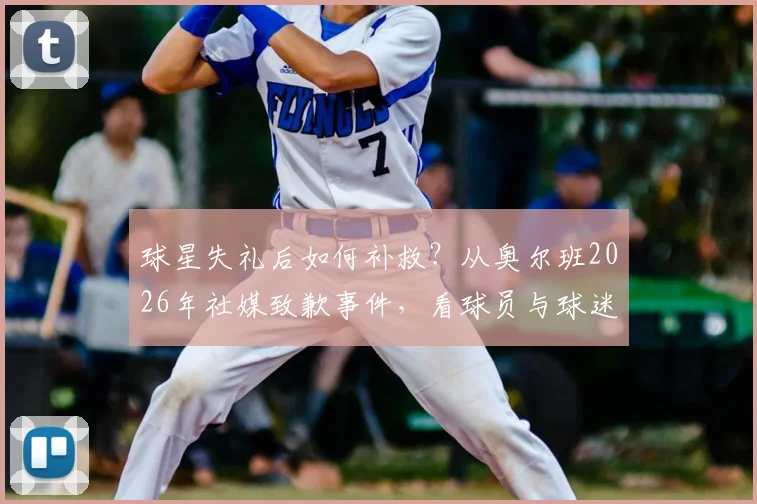 球星失礼后如何补救?从奥尔班2026年社媒致歉事件,看球员与球迷相处的正确方式