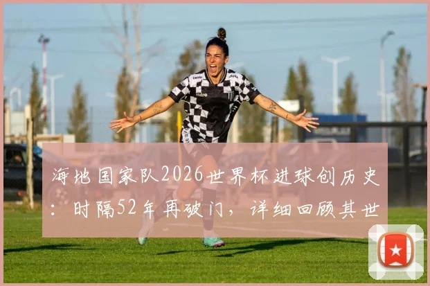 海地国家队2026世界杯进球创历史：时隔52年再破门，详细回顾其世界杯征战历程与进球球员