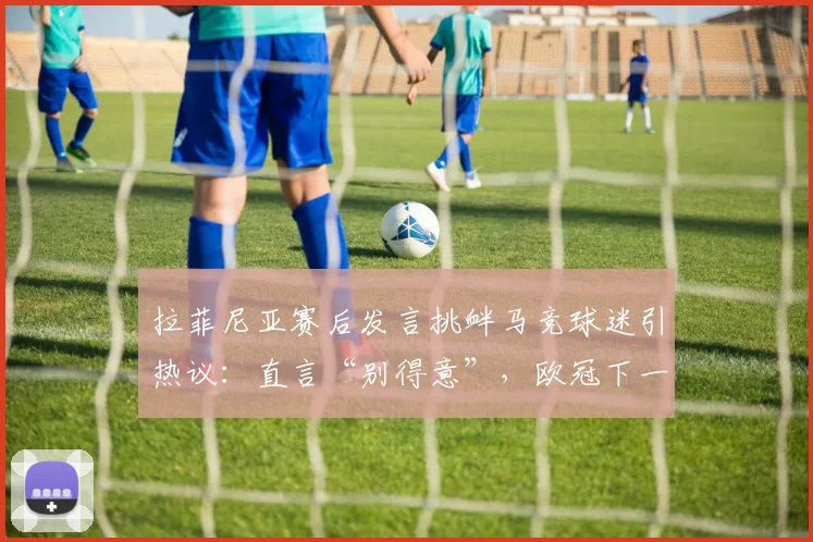 拉菲尼亚赛后发言挑衅马竞球迷引热议:直言“别得意”,欧冠下一轮形势分析