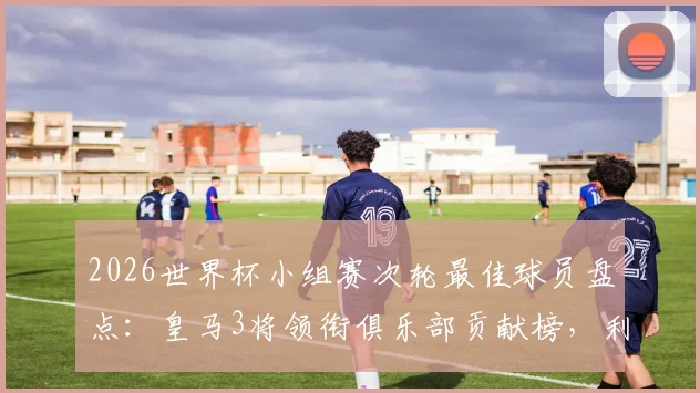 2026世界杯小组赛次轮最佳球员盘点：皇马3将领衔俱乐部贡献榜，利物浦双星紧随其后