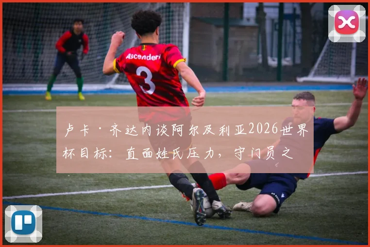 卢卡·齐达内谈阿尔及利亚2026世界杯目标:直面姓氏压力,守门员之路与国家队前景解析