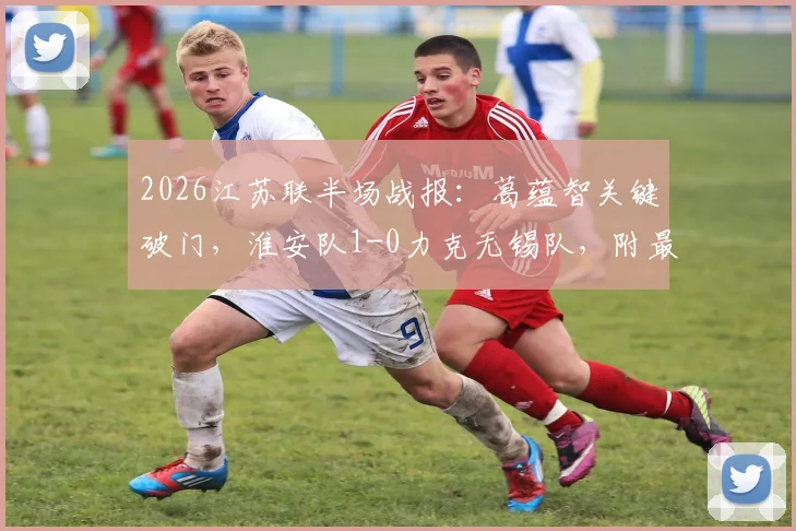 2026江苏联半场战报：葛蕴智关键破门，淮安队1-0力克无锡队，附最新积分榜与赛程解析