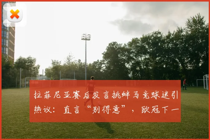 拉菲尼亚赛后发言挑衅马竞球迷引热议：直言“别得意”，欧冠下一轮形势分析