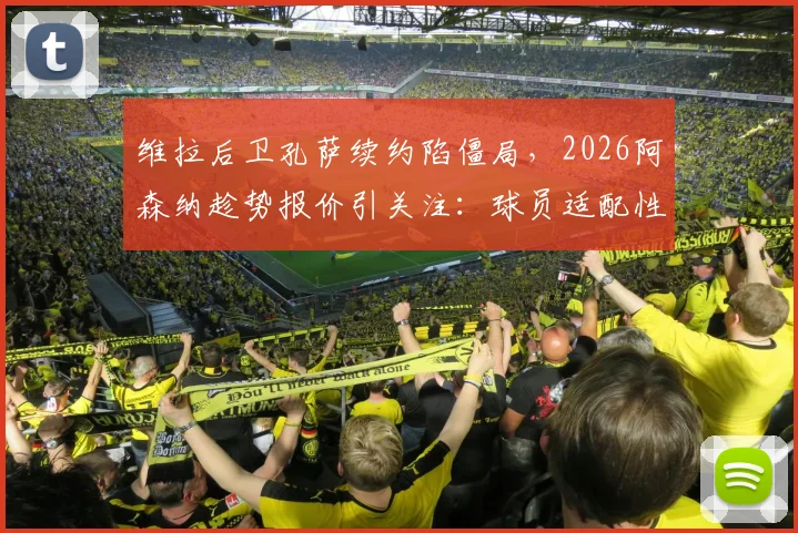 维拉后卫孔萨续约陷僵局,2026阿森纳趁势报价引关注:球员适配性与转会费成焦点