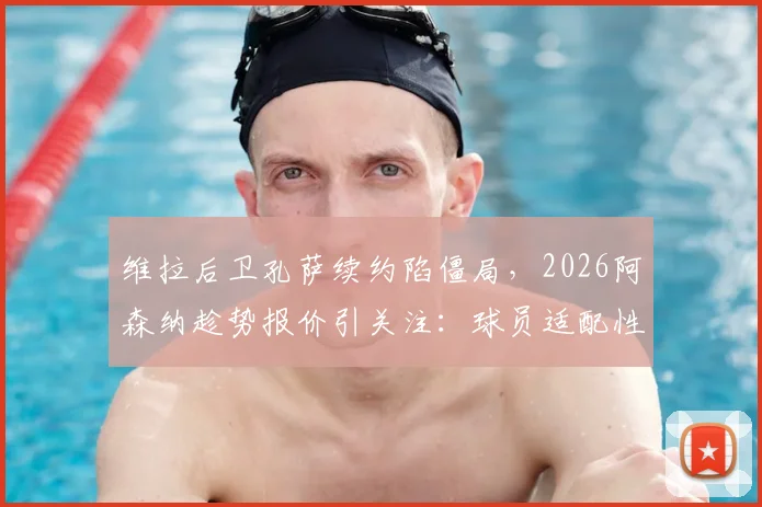 维拉后卫孔萨续约陷僵局，2026阿森纳趁势报价引关注：球员适配性与转会费成焦点