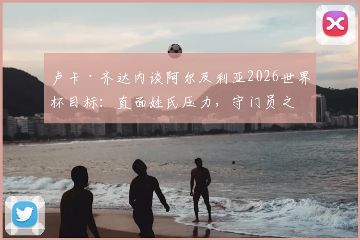 卢卡·齐达内谈阿尔及利亚2026世界杯目标:直面姓氏压力,守门员之路与国家队前景解析