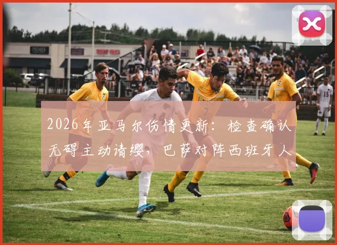 2026年亚马尔伤情更新：检查确认无碍主动请缨，巴萨对阵西班牙人首发阵容预测分析