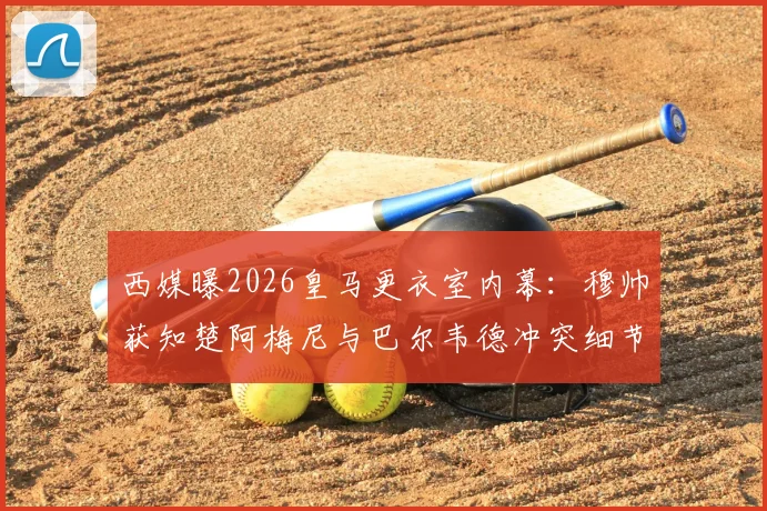 西媒曝2026皇马更衣室内幕：穆帅获知楚阿梅尼与巴尔韦德冲突细节，矛盾根源何在