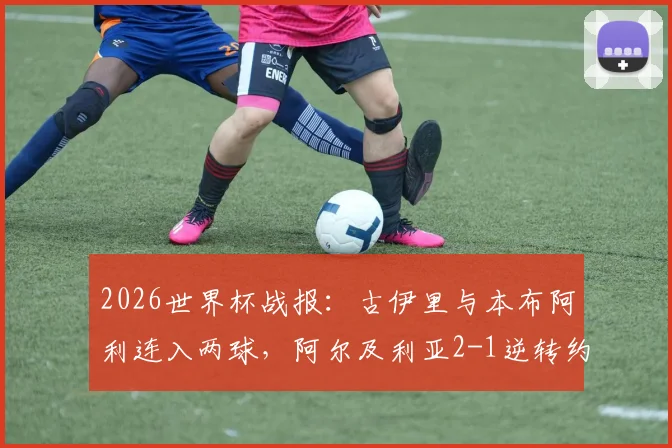 2026世界杯战报:古伊里与本布阿利连入两球,阿尔及利亚2-1逆转约旦,附比赛集锦与球队出线分析
