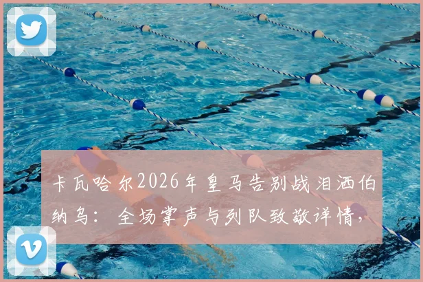 卡瓦哈尔2026年皇马告别战泪洒伯纳乌:全场掌声与列队致敬详情,回顾其皇马生涯数据与感人发言