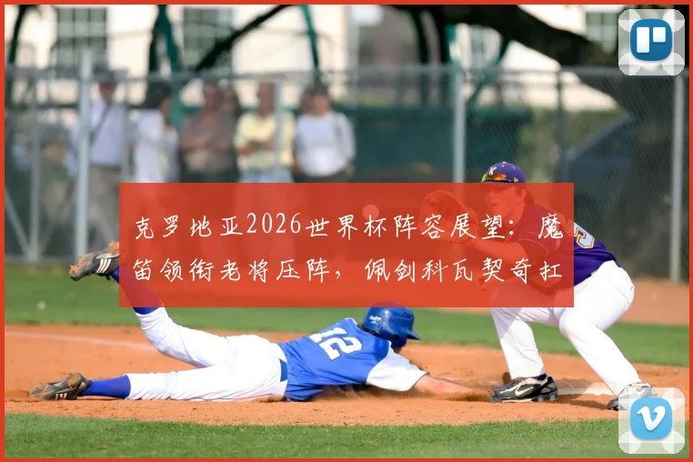 克罗地亚2026世界杯阵容展望:魔笛领衔老将压阵,佩剑科瓦契奇扛旗,附阵容深度解析与隐忧