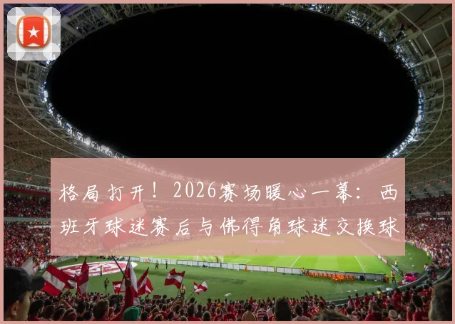 格局打开！2026赛场暖心一幕：西班牙球迷赛后与佛得角球迷交换球衣，传递体育精神获点赞