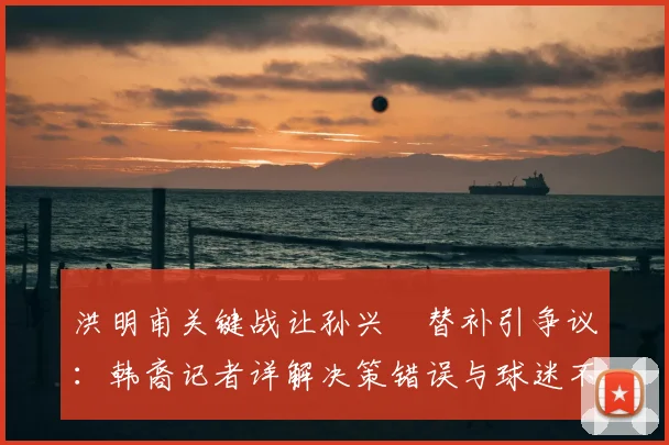 洪明甫关键战让孙兴慜替补引争议：韩裔记者详解决策错误与球迷不满，剖析2026年赛事战术影响