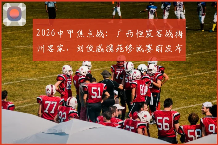 2026中甲焦点战:广西恒宸客战梅州客家,刘俊威携苑修诚赛前发布会核心要点全解析