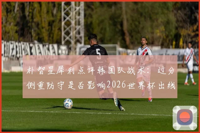 朴智星犀利点评韩国队战术:过分侧重防守是否影响2026世界杯出线前景?攻守失衡问题如何解决
