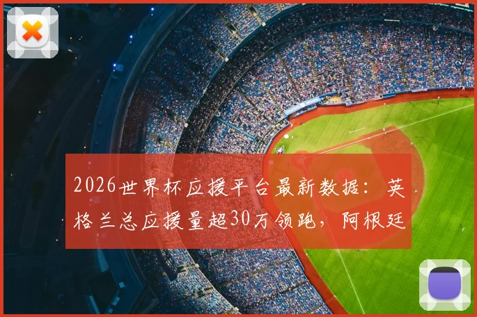 2026世界杯应援平台最新数据：英格兰总应援量超30万领跑，阿根廷球迷支持率为何暴涨？