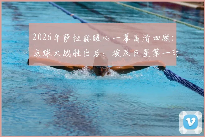2026年萨拉赫暖心一幕高清回顾:点球大战胜出后,埃及巨星第一时间拥抱安慰失利的澳大利亚球员
