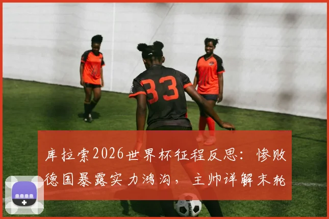 库拉索2026世界杯征程反思：惨败德国暴露实力鸿沟，主帅详解末轮出线生死战策略