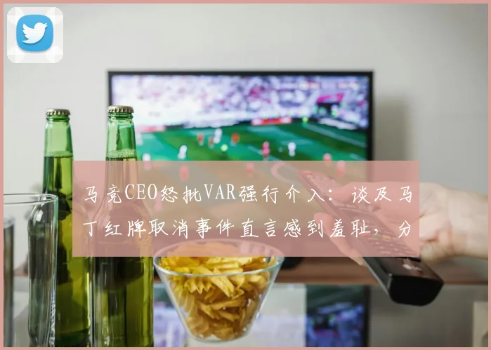 马竞CEO怒批VAR强行介入：谈及马丁红牌取消事件直言感到羞耻，分析VAR使用界限