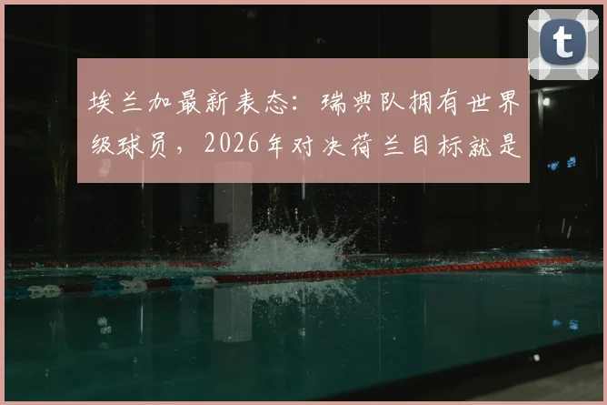 埃兰加最新表态：瑞典队拥有世界级球员，2026年对决荷兰目标就是拿下胜利！