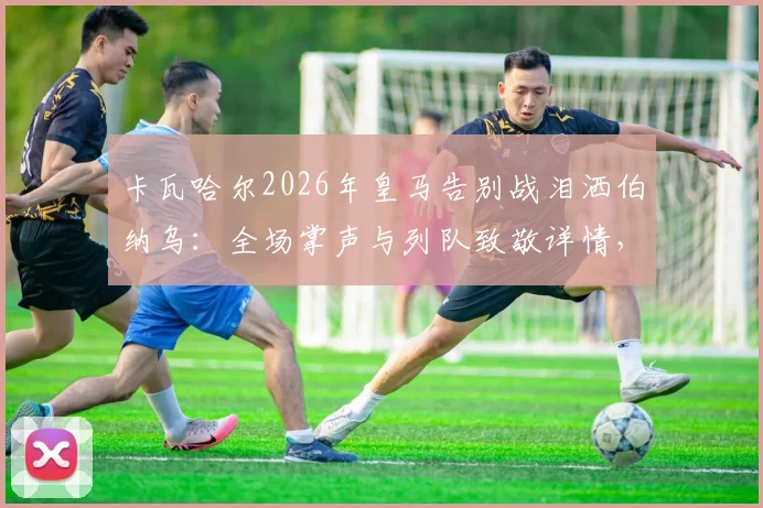 卡瓦哈尔2026年皇马告别战泪洒伯纳乌：全场掌声与列队致敬详情，回顾其皇马生涯数据与感人发言