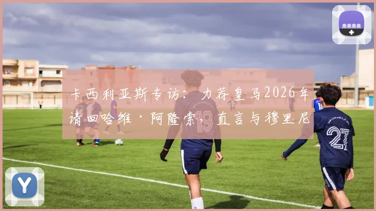 卡西利亚斯专访:力荐皇马2026年请回哈维·阿隆索,直言与穆里尼奥共事是巨大挑战