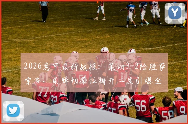 2026意甲最新战报：莱切3-2险胜萨索洛，前锋切蒂拉梅开二度引爆全场，萨索洛防线问题深度分析